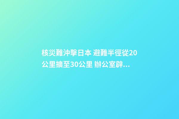 核災難沖擊日本 避難半徑從20公里擴至30公里 辦公室辟邪風水大揭